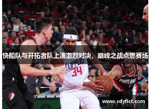 快船队与开拓者队上演激烈对决，巅峰之战点燃赛场